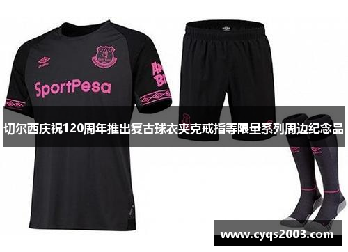 切尔西庆祝120周年推出复古球衣夹克戒指等限量系列周边纪念品