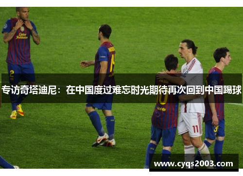 专访奇塔迪尼：在中国度过难忘时光期待再次回到中国踢球