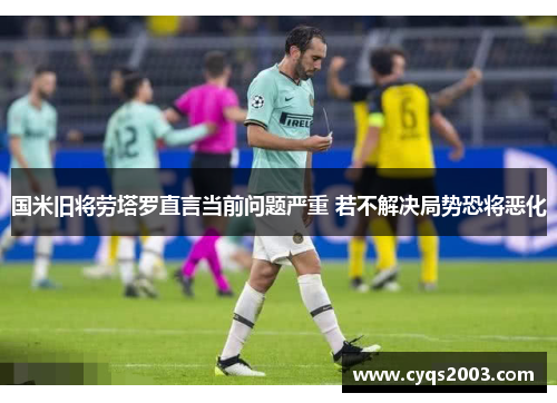 国米旧将劳塔罗直言当前问题严重 若不解决局势恐将恶化